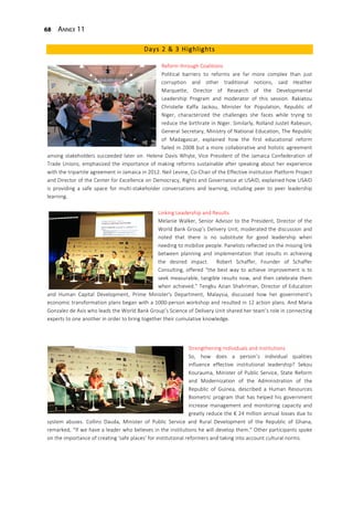 68 Annex 11
Days 2 & 3 Highlights
Reform through Coalitions
Political barriers to reforms are far more complex than just
corruption and other traditional notions, said Heather
Marquette, Director of Research of the Developmental
Leadership Program and moderator of this session. Rakiatou
Christelle Kaffa Jackou, Minister for Population, Republic of
Niger, characterized the challenges she faces while trying to
reduce the birthrate in Niger. Similarly, Rolland Justet Rabeson,
General Secretary, Ministry of National Education, The Republic
of Madagascar, explained how the first educational reform
failed in 2008 but a more collaborative and holistic agreement
among stakeholders succeeded later on. Helene Davis Whyte, Vice President of the Jamaica Confederation of
Trade Unions, emphasized the importance of making reforms sustainable after speaking about her experience
with the tripartite agreement in Jamaica in 2012. Neil Levine, Co-Chair of the Effective Institution Platform Project
and Director of the Center for Excellence on Democracy, Rights and Governance at USAID, explained how USAID
is providing a safe space for multi-stakeholder conversations and learning, including peer to peer leadership
learning.
Linking Leadership and Results
Melanie Walker, Senior Advisor to the President, Director of the
World Bank Group’s Delivery Unit, moderated the discussion and
noted that there is no substitute for good leadership when
needing to mobilize people. Panelists reflected on the missing link
between planning and implementation that results in achieving
the desired impact. Robert Schaffer, Founder of Schaffer
Consulting, offered “the best way to achieve improvement is to
seek measurable, tangible results now, and then celebrate them
when achieved.” Tengku Azian Shahriman, Director of Education
and Human Capital Development, Prime Minister's Department, Malaysia, discussed how her government’s
economic transformation plans began with a 1000-person workshop and resulted in 12 action plans. And Maria
Gonzalez de Asis who leads the World Bank Group’s Science of Delivery Unit shared her team’s role in connecting
experts to one another in order to bring together their cumulative knowledge.
Strengthening Individuals and Institutions
So, how does a person’s individual qualities
influence effective institutional leadership? Sekou
Kourauma, Minister of Public Service, State Reform
and Modernization of the Administration of the
Republic of Guinea, described a Human Resources
Biometric program that has helped his government
increase management and monitoring capacity and
greatly reduce the € 24 million annual losses due to
system abuses. Collins Dauda, Minister of Public Service and Rural Development of the Republic of Ghana,
remarked, “If we have a leader who believes in the institutions he will develop them.” Other participants spoke
on the importance of creating ‘safe places’ for institutional reformers and taking into account cultural norms.
 