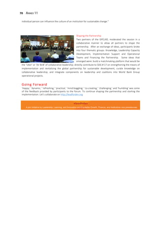 70 Annex 11
individual person can influence the culture of an institution for sustainable change.”
Shaping the Partnership
Two partners of the GPCL4D, moderated the session in a
collaborative manner to allow all partners to shape the
partnership. After an exchange of ideas, participants broke
into four thematic groups: Knowledge, Leadership Capacity
Development, Implementation Support and Operational
Teams and Financing the Partnership. Some ideas that
emerged were: build a matchmaking platform that would be
the ‘Uber’ or ‘Air BnB’ of collaborative leadership; directly contribute to SDG # 17 on strengthening the means of
implementation and revitalizing the global partnership for sustainable development; curate knowledge on
collaborative leadership; and integrate components on leadership and coalitions into World Bank Group
operational projects.
Going Forward
‘Happy,’ ‘dynamic,’ ‘refreshing,’ ‘practical,’ ‘mind-boggling,’ ‘co-creating,’ ‘challenging,’ and ‘humbling’ was some
of the feedback provided by participants to the forum. To continue shaping the partnership and starting the
implementation. Let’s collaborate on http://leadfordev.org
A join initiative by Leadership, Learning, and Innovation and Equitable Growth, Finance, and Institutions vice presidencies.
 