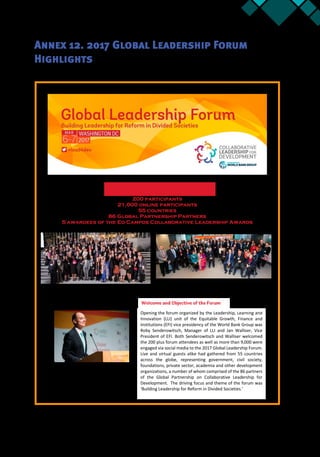 Annex 12 71
Annex 12. 2017 Global Leadership Forum
Highlights
200 participants
21,000 online participants
55 countries
86 Global Partnership Partners
5 awardees of the Ed Campos Collaborative Leadership Awards
Opening the forum organized by the Leadership, Learning and
Innovation (LLI) unit of the Equitable Growth, Finance and
Institutions (EFI) vice presidency of the World Bank Group was
Roby Senderowitsch, Manager of LLI and Jan Walliser, Vice
President of EFI. Both Senderowitsch and Walliser welcomed
the 200 plus forum attendees as well as more than 9,000 were
engaged via social media to the 2017 Global Leadership Forum.
Live and virtual guests alike had gathered from 55 countries
across the globe, representing government, civil society,
foundations, private sector, academia and other development
organizations, a number of whom comprised of the 86 partners
of the Global Partnership on Collaborative Leadership for
Development. The driving focus and theme of the forum was
‘Building Leadership for Reform in Divided Societies.’
 