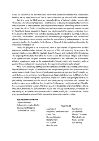 Based on experience, we have reason to believe that collaborative leadership and coalition
building are key ingredients—the "special sauce"—in the recipe for sustainable development.
Over the years, the CL4D program has evolved from a “training” mindset to more of a
“facilitated action-learning”approach—one that seeks to develop the capacity of government
officials to work as effective teams, and helps lay the foundation for building reform coalitions
to sustain the efforts. The focus has also been on how to make this approach more embedded
in World Bank Group operations. Several case stories and other resource materials have
been developed over the years, including a process guide, an indicative roadmap, toolboxes,
animations, and booklets capturing lessons learned through engagement with partners and
clients. This document seeks to bring together the team's learning and experience of the past
years and also lays the foundation for the future of this work. It also seeks to contextualize the
materials developed so far.
Today, the program is at a crossroads. With a high degree of appreciation by WBG
operations and clients alike, and with the intention of fully mainstreaming the approach, the
program has been moved to the Equitable Growth, Finance and Institutions Vice Presidency.
The ongoing effort is to further refine the model so that it becomes an integral part of World
Bank operations over the years to come. The program has also embarked on an ambitious
effort to broaden the space for the work on leadership and coalitions by launching a global
partnership on collaborative leadership for development. Exciting times lay ahead!
While I have personally led the production of this document, I would like to acknowledge
Najma Siddiqi who helped to develop the idea and provided guidance for the structure and
content as an e-book. I thank Denson Catindoy as the project manager, and KayWinning for her
contributions to the section on current experience. I appreciate the whole CL4D team for their
contributions and for sharing their experiences and lessons for this work going forward.Thank
you to Roby Senderowitsch for his support and for requesting a document that captured the
evolution, experience, and future direction of the CL4D approach, and to Abha Joshi-Ghani for
her encouragement and support. Thank you as well to Jan Walliser and Edward Olowo-Okere.
Most of all, thanks to our consultant Kris Rusch, who took up the challenge, developed the
text, designed, and presented the content of this e-book in a highly consultative and creative
manner, resulting in a product that is substantive, informative, and accessible.
Ajay Tejasvi Narasimhan
Program Manager
Collaborative Leadership for
Development Program
The World Bank Group
Ajay Tejasvi
Benjamina Randrianarivelo
Ceren Ozer
Denson Catindoy
Donghui Park
Eva Schiffer
Hirut M’cleod
Kay Winning
Lili Sisombat
Manuel Contreras
Marielle Wessin
Najma Siddiqi
Sue Harding
Team CL4D
 