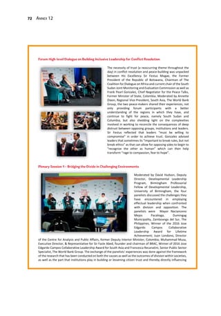 72 Annex 12
Moderated by David Hudson, Deputy
Director, Developmental Leadership
Program, Birmingham Professorial
Fellow of Developmental Leadership,
University of Birmingham, the four
panelists discussed the challenges they
have encountered in employing
effectual leadership when confronted
with division and opposition. The
panelists were Mayor Nacianceno
Mejos Pacalioga, Dumingag
Municipality, Zamboanga del Sur, The
Philippines, Winner of the 2016 Jose
Edgardo Campos Collaborative
Leadership Award for Lifetime
Achievement; Juan Londono, Director
of the Centre for Analysis and Public Affairs, former Deputy Interior Minister, Colombia; Muhammad Musa,
Executive Director, & Representative for Sir Fazle Abed, founder and chairman of BRAC, Winner of 2016 Jose
Edgardo Campos Collaborative Leadership Award for South Asia and Francesca Recanatini, Senior Public Sector
Specialist, The World Bank Group. The exchange of the panelists’ experiences was done against the framework
of the research that has been conducted on both the causes as well as the outcomes of division within societies,
as well as the part that institutions play in building or lessening citizen trust and thereby directly influencing
The necessity of trust (a reoccurring theme throughout the
day) in conflict resolution and peace-building was unpacked
between His Excellency Sir Festus Mogae, the Former
President of the Republic of Botswana, Chairman of The
Coalition for Dialogue on Africa and current chair of the South
Sudan Joint Monitoring and Evaluation Commission as well as
Frank Pearl Gonzalez, Chief Negotiator for the Peace Talks,
Former Minister of State, Colombia. Moderated by Annette
Dixon, Regional Vice-President, South Asia, The World Bank
Group, the two peace-makers shared their experiences, not
only providing forum participants with a better
understanding of the regions in which they have, and
continue to fight for peace, namely South Sudan and
Columbia, but also shedding light on the complexities
involved in working to reconcile the consequences of deep
distrust between opposing groups, institutions and leaders.
Sir Festus reflected that leaders “must be willing to
compromise” in order to achieve trust. Gonzalez advised
leaders that sometimes its “important to break rules, but not
break ethics” as that can allow for opposing sides to begin to
“recognize the other as human” which can then help
transform “rage to compassion, fear to hope”.
 