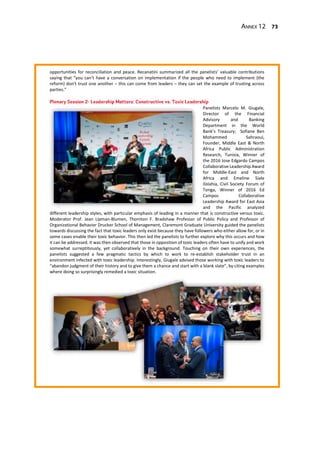 Annex 12 73
opportunities for reconciliation and peace. Recanatini summarized all the panelists’ valuable contributions
saying that “you can’t have a conversation on implementation if the people who need to implement (the
reform) don’t trust one another – this can come from leaders – they can set the example of trusting across
parties.”
Panelists Marcelo M. Giugale,
Director of the Financial
Advisory and Banking
Department in the World
Bank’s Treasury; Sofiane Ben
Mohammed Sahraoui,
Founder, Middle East & North
Africa Public Administration
Research, Tunisia, Winner of
the 2016 Jose Edgardo Campos
Collaborative Leadership Award
for Middle-East and North
Africa and Emeline Siale
Ilolahia, Civil Society Forum of
Tonga, Winner of 2016 Ed
Campos Collaborative
Leadership Award for East Asia
and the Pacific analyzed
different leadership styles, with particular emphasis of leading in a manner that is constructive versus toxic.
Moderator Prof. Jean Lipman-Blumen, Thornton F. Bradshaw Professor of Public Policy and Professor of
Organizational Behavior Drucker School of Management, Claremont Graduate University guided the panelists
towards discussing the fact that toxic leaders only exist because they have followers who either allow for, or in
some cases enable their toxic behavior. This then led the panelists to further explore why this occurs and how
it can be addressed. It was then observed that those in opposition of toxic leaders often have to unify and work
somewhat surreptitiously, yet collaboratively in the background. Touching on their own experiences, the
panelists suggested a few pragmatic tactics by which to work to re-establish stakeholder trust in an
environment infected with toxic leadership. Interestingly, Giugale advised those working with toxic leaders to
“abandon judgment of their history and to give them a chance and start with a blank slate”, by citing examples
where doing so surprisingly remedied a toxic situation.
 