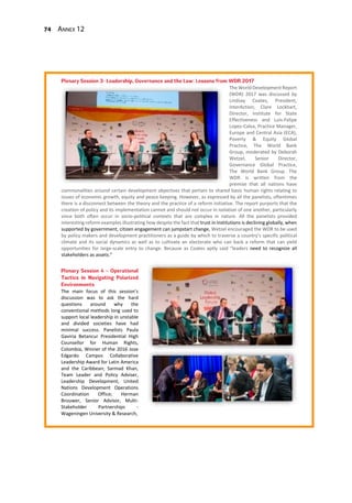 74 Annex 12
The World Development Report
(WDR) 2017 was discussed by
Lindsay Coates, President,
InterAction; Clare Lockhart,
Director, Institute for State
Effectiveness and Luis-Felipe
Lopez-Calva, Practice Manager,
Europe and Central Asia (ECA),
Poverty & Equity Global
Practice, The World Bank
Group, moderated by Deborah
Wetzel, Senior Director,
Governance Global Practice,
The World Bank Group. The
WDR is written from the
premise that all nations have
commonalities around certain development objectives that pertain to shared basic human rights relating to
issues of economic growth, equity and peace keeping. However, as expressed by all the panelists, oftentimes
there is a disconnect between the theory and the practice of a reform initiative. The report purports that the
creation of policy and its implementation cannot and should not occur in isolation of one another, particularly
since both often occur in socio-political contexts that are complex in nature. All the panelists provided
interesting reform examples illustrating how despite the fact that trust in institutions is declining globally, when
supported by government, citizen engagement can jumpstart change, Wetzel encouraged the WDR to be used
by policy makers and development practitioners as a guide by which to traverse a country’s specific political
climate and its social dynamics as well as to cultivate an electorate who can back a reform that can yield
opportunities for large-scale entry to change. Because as Coates aptly said “leaders need to recognize all
stakeholders as assets.”
The main focus of this session’s
discussion was to ask the hard
questions around why the
conventional methods long used to
support local leadership in unstable
and divided societies have had
minimal success. Panelists Paula
Gaviria Betancur Presidential High
Counsellor for Human Rights,
Colombia, Winner of the 2016 Jose
Edgardo Campos Collaborative
Leadership Award for Latin America
and the Caribbean; Sarmad Khan,
Team Leader and Policy Adviser,
Leadership Development, United
Nations Development Operations
Coordination Office; Herman
Brouwer, Senior Advisor, Multi-
Stakeholder Partnerships -
Wageningen University & Research,
 