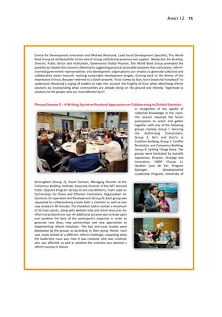 Annex 12 75
Centre for Development Innovation and Michael Woolcock, Lead Social Development Specialist, The World
Bank Group all attributed this to the lack of strong institutional presence and support. Moderator Jim Brumby,
Director, Public Sector and Institutions, Governance Global Practice, The World Bank Group prompted the
panelists to resolve this common dilemma by suggesting practical actionable solutions that civil society, reform-
oriented government representatives and development organizations can employ to generate collective and
collaborative action towards realizing sustainable development targets. Coming back to the theme of the
importance of trust, Brouwer referred to a Dutch proverb; “trust comes by foot, but it leaves by horseback” to
underscore Woolcock’s urging of leaders to take into account the fragility of trust when identifying reform
solutions by incorporating what communities are already doing on the ground and thereby “legitimate (a
solution) to the people who are most affected by it”.
In recognition of the wealth of
collective knowledge in the room,
this session required the forum
participants to select and gather
together with one of the following
groups, namely; Group 1: Securing
the Authorizing Environment,
Group 2: Do’s and Don’ts in
Coalition Building, Group 3: Conflict
Resolution and Consensus Building,
Group 4: Getting Things Done. The
groups were facilitated by Sumathi
Jayaraman, Director, Strategy and
Innovation, UNDP (Group 1),
Heather Lyne de Ver, Program
Manager, Developmental
Leadership Program, University of
Birmingham (Group 2), David Fairman, Managing Director at the
Consensus Building Institute, Associate Director of the MIT-Harvard
Public Disputes Program (Group 3) and Lisa Williams, Team Lead on
Partnerships for Peace and Effective Institutions, Organization for
Economic Co-operation and Development (Group 4). Each group was
requested to collaboratively create both a checklist as well as two
case studies in 90 minutes. The checklists had to contain a maximum
of 20 main points, along with website links and listed resources for
reform practitioners to use. An additional purpose was to draw upon
and combine the best of the participant’s expertise in order to
generate new ideas, new partnerships and new approaches to
implementing reform initiatives. The two mini-case studies were
developed by the groups as according to their group theme. Each
case study looked at a different reform challenge, unpacking what
the leadership issue was, how it was resolved, who was involved,
who was affected, as well as whether the outcome was deemed a
reform success or failure.
 
