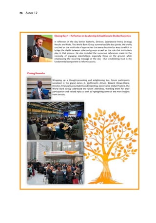 76 Annex 12
Wrapping up a thought-provoking and enlightening day, forum participants
socialized in the grand James D. Wolfensohn Atrium. Edward Olowo-Okere,
Director, Financial Accountability and Reporting, Governance Global Practice, The
World Bank Group addressed the forum attendees, thanking them for their
participation and valued input as well as highlighting some of the main insights
from the day.
In reflection of the day Stefan Koeberle, Director, Operational Policy Strategy
Results and Risks, The World Bank Group summarized the key points. He briefly
touched on the multitude of approaches that were discussed as ways in which to
bridge the divide between polarized groups as well as the role that institutions
play in that process. He also included the numerous references made to the
necessity of engaging stakeholders, especially those on the ground, while
emphasizing the recurring message of the day - that establishing trust is the
fundamental component to reform success.
 