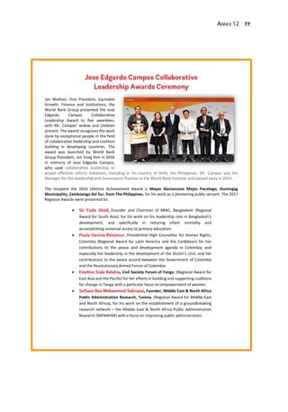 Annex 12 77
Jan Walliser, Vice President, Equitable
Growth, Finance and Institutions, the
World Bank Group presented the Jose
Edgardo Campos Collaborative
Leadership Award to five awardees,
with Mr. Campos’ widow and children
present. The award recognizes the work
done by exceptional people in the field
of collaborative leadership and coalition
building in developing countries. The
award was launched by World Bank
Group President, Jim Yong Kim in 2016
in memory of Jose Edgardo Campos,
who used collaborative leadership to
propel effective reform initiatives, including in his country of birth, the Philippines. Mr. Campos was the
Manager for the Leadership and Governance Practice at the World Bank Institute and passed away in 2014.
The recipient the 2016 Lifetime Achievement Award is Mayor Nacianceno Mejos Pacalioga, Dumingag
Municipality, Zamboanga del Sur, from The Philippines, for his work as a pioneering public servant. The 2017
Regional Awards were presented to:
 Founder and Chairman of BRAC, Bangladesh (Regional
Award for South Asia), for his work on his leadership role in Bangladesh’s
development, and specifically in reducing infant mortality and
accomplishing universal access to primary education.
 , Presidential High Counsellor for Human Rights,
Colombia (Regional Award for Latin America and the Caribbean) for her
contributions to the peace and development agenda in Colombia, and
especially her leadership in the development of the Victim’s Unit, and her
contributions to the peace accord between the Government of Colombia
and the Revolutionary Armed Forces of Colombia.
 , Civil Society Forum of Tonga, (Regional Award for
East Asia and the Pacific) for her efforts in building and supporting coalitions
for change in Tonga with a particular focus on empowerment of women.
 , Founder, Middle East & North Africa
Public Administration Research, Tunisia, (Regional Award for Middle-East
and North Africa), for his work on the establishment of a groundbreaking
research network – the Middle East & North Africa Public Administration
Research (MENAPAR) with a focus on improving public administration.
 