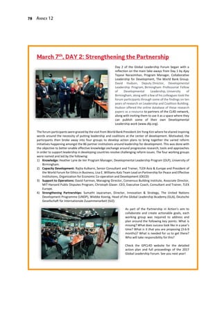78 Annex 12
Day 2 of the Global Leadership Forum began with a
reflection on the main take-aways from Day 1 by Ajay
Tejasvi Narasimhan, Program Manager, Collaborative
Leadership for Development, The World Bank Group.
David Hudson, Deputy Director, Developmental
Leadership Program, Birmingham Professorial Fellow
of Developmental Leadership, University of
Birmingham, along with a few of his colleagues took the
forum participants through some of the findings on ten
years of research on Leadership and Coalition Building.
Hudson offered the online database of these research
papers as a resource to partners of the CL4D network,
along with inviting them to use it as a space where they
can publish some of their own Developmental
Leadership work (www.dlp.org).
The forum participants were graced by the visit from World Bank President Jim Yong Kim where he shared inspiring
words around the necessity of putting leadership and coalitions at the center of development. Motivated, the
participants then broke away into four groups to develop action plans to bring together the varied reform
initiatives happening amongst the 86 partner institutions around leadership for development. This was done with
the objective to better enable effective knowledge exchange around progressive research, tools and approaches
in order to support leadership in developing countries resolve challenging reform issues. The four working groups
were named and led by the following:
1) Knowledge: Heather Lyne de Ver Program Manager, Developmental Leadership Program (DLP), University of
Birmingham.
2) Capacity Development: Rajita Kulkarni, Senior Consultant and Trainer, TLEX Asia & Europe and President of
the World Forum for Ethics in Business, Lisa E. Williams-Katz Team Lead on Partnership for Peace and Effective
Institutions, Organization for Economic Co-operation and Development (OECD)
3) Support to Operations: David Fairman, Managing Director, Consensus Building Institute, Associate Director,
MIT-Harvard Public Disputes Program, Christoph Glaser. CEO, Executive Coach, Consultant and Trainer, TLEX
Europe.
4) Strengthening Partnerships: Sumathi Jayaraman, Director, Innovation & Strategy, The United Nations
Development Programme (UNDP), Wiebke Koenig, Head of the Global Leadership Academy (GLA), Deutsche
Gesellschaft für Internationale Zusammenarbeit (GIZ).
As part of the Partnership in Action’s aim to
collaborate and create actionable goals, each
working group was required to address and
plan around the following key points: What is
missing? What does success look like in a year’s
time? What is it that you are proposing (3-6-9
months)? What is needed for us to get there?
Who will take responsibility for this?
Check the GPCL4D website for the detailed
action plan and full proceedings of the 2017
Global Leadership Forum. See you next year!
 