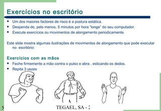 TEGAEL, SA - 20045
Exercícios no escritório
 Um dos maiores factores de risco é a postura estática.
 Despenda de, pelo menos, 5 minutos por hora “longe” do seu computador.
 Execute exercícios ou movimentos de alongamento periodicamente.
Este slide mostra algumas ilustrações de movimentos de alongamento que pode executar
no escritório:
Exercícios com as mãos
 Feche firmemente a mão contra o pulso e abra , esticando os dedos.
 Repita 3 vezes
 