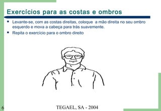 TEGAEL, SA - 20046
Exercícios para as costas e ombros
 Levante-se, com as costas direitas, coloque a mão direita no seu ombro
esquerdo e mova a cabeça para trás suavemente.
 Repita o exercício para o ombro direito
 