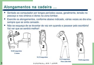 TEGAEL, SA - 20048
Alongamentos na cadeira …
 Sentado ao computador por longos períodos causa, geralmente, tensão no
pescoço e nos ombros e dores na zona lombar.
 Exercite os alongamentos, conforme abaixo indicado, várias vezes ao dia e/ou
sempre que se sinta cansado .
 Não se esqueça de se levantar de vez em quando e passear pelo escritório!
Vai ver que se sentirá melhor!
10-20 segundos
2 vezes
10-15 segundos
8-10 segundos
Para cada lado
15-20 segundos
 