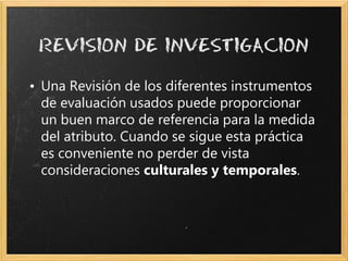 • Una Revisión de los diferentes instrumentos
  de evaluación usados puede proporcionar
  un buen marco de referencia para la medida
  del atributo. Cuando se sigue esta práctica
  es conveniente no perder de vista
  consideraciones culturales y temporales.
 