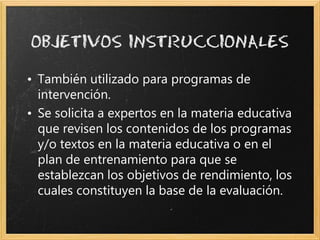 • También utilizado para programas de
  intervención.
• Se solicita a expertos en la materia educativa
  que revisen los contenidos de los programas
  y/o textos en la materia educativa o en el
  plan de entrenamiento para que se
  establezcan los objetivos de rendimiento, los
  cuales constituyen la base de la evaluación.
 