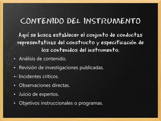 Aquí se busca establecer el conjunto de conductas
 representativas del constructo y especificación de
           los contenidos del instrumento.
• Análisis de contenido.
• Revisión de investigaciones publicadas.
• Incidentes críticos.
• Observaciones directas.
• Juicio de expertos.
• Objetivos instruccionales o programas.
 