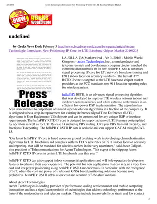 2/4/2016 Acorn Technologies Introduces New Positioning IP Core for LTE Baseband Chipset Market
1/2
undefined
by Geeks News Desk February 3 http://www.broadwayworld.com/bwwgeeks/article/Acorn-
Technologies-Introduces-New-Positioning-IP-Core-for-LTE-Baseband-Chipset-Market-20160203
LA JOLLA, CA(Marketwired - Feb 3, 2016) - Mobile World
Congress - Acorn Technologies, Inc., a semiconductor and
telecom research and development company, today launched the
commercial availability of its new hellaPHY RSTD advanced
signal processing IP core for LTE network based positioning and
E911 indoor location accuracy standards. The hellaPHY™
RSTD IP core is targeted at the LTE baseband chipset market
providers as the FCC mandates new 911 location reporting rules
for wireless carriers.
hellaPHY RSTD, is an advanced signal processing algorithm
that was developed to improve LTE wireless network indoor and
outdoor location accuracy and offers extreme performance in an
efficient low-power DSP implementation. The algorithm has
been demonstrated to outperform advanced super-resolution algorithms at a fraction of the complexity. It
is designed to be a drop-in replacement for existing Reference Signal Time Difference (RSTD)
algorithms in User Equipment (UE) chipsets and can be customized for any unique DSP or interface
requirements. The hellaPHY RSTD IP core is designed to support advanced LTE features contemplated
by operators as well as for LTE Release 14 including PRS muting, CRS plus PRS transmit diversity, and
fractional Ts reporting. The hellaPHY RSTD IP core is scalable and can support CAT-M through CAT-
15.
"Our latest hellaPHY IP core is based upon our ground breaking work in developing channel estimation
algorithms for LTE basebands and complies with the FCC's new rules on E911 indoor location accuracy
and reporting, that will be mandated for wireless carriers in the very near future," said Steve Caliguri,
vice president of Telecommunications for Acorn Technologies. "We expect to be shipping Acorn
hellaPHY RSTD IP cores in certain LTE basebands later this year."
hellaPHY RSTD can also support indoor commercial applications and will help operators develop new
features to enhance their user experience. The potential for new applications that can rely on a very low-
cost and low power positioning using hellaPHY RSTD are enormous. In particular, with the emergence
of IoT, where the cost and power of traditional GNSS based positioning solutions become more
prohibitive, hellaPHY RSTD offers a low cost and accurate off-the-shelf solution.
About Acorn Technologies
Acorn Technologies is leading provider of performance scaling semiconductor and mobile computing
innovations and has a significant portfolio of technologies that address technology performance at the
base of the semiconductor and telecom markets. These include improved silicon strain and low contact
 
