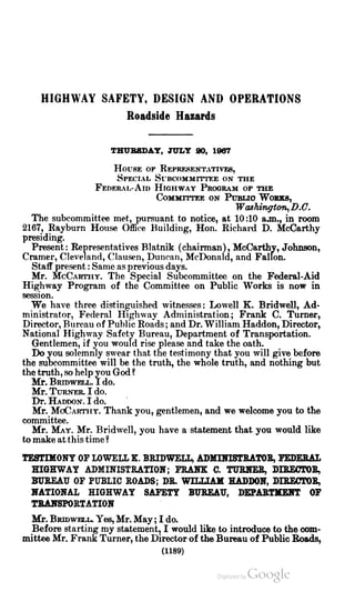 HIGHWAY SAFETY, DESIGN AND OPERATIONS
Roadside Hazards
THURSDAY , JULY 20 , 1967
HOUSE OF REPRESENTATIVES,
SPECIAL SUBCOMMITTEE ON THE
FEDERAL-AiD HIGHWAY PROGRAM OF THE
COMMITTEE ON PUBLIO WORKS,
Washington, D .C .
The subcommittee met, pursuant to notice, at 10 :10 a.m ., in room
2167, Rayburn House Office Building, Hon . Richard D . McCarthy
presiding.
Present : Representatives Blatnik (chairman), McCarthy, Johnson,
Cramer, Cleveland, Clausen , Duncan ,McDonald, and Fallon.
Staff present:Sameasprevious days.
Mr. McCARTHY. The Special Subcommittee on the Federal-Aid
Highway Program of the Committee on Public Works is now in
session .
We have three distinguished witnesses: Lowell K . Bridwell, Ad
ministrator, Federal Highway Administration ; Frank C . Turner,
Director, Bureau of Public Roads;and Dr.William Haddon,Director,
National Highway Safety Bureau, Department of Transportation.
Gentlemen, if you would rise please and take the oath .
Do you solemnly swear that the testimony that you will give before
the subcommittee will be the truth, the whole truth, and nothing but
the truth , so help you God ?
Mr. BRIDWELL. I do.
Mr. TURNER. I do.
Dr.HADDON . I do.
Mr.MOCarthy. Thank you , gentlemen,and we welcome you to the
committee.
Mr. May.Mr. Bridwell, you have a statement that you would like
to make atthis time?
TESTIMONY OF LOWELL K . BRIDWELL, ADMINISTRATOR, FEDERAL
HIGHWAY ADMINISTRATION ; FRANK C. TURNER, DIRECTOR,
BUREAU OF PUBLIC ROADS; DR. WILLIAM HADDON, DIRECTOR,
NATIONAL HIGHWAY SAFETY BUREAU , DEPARTMENT OF
TRANSPORTATION
Mr. BRIDWELL. Yes,Mr.May ; I do.
Before starting my statement, I would like to introduce to the com
mittee Mr. Frank Turner, the Director of the Bureau ofPublic Roads,
(1189)
 
