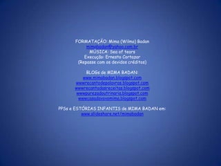 FORMATAÇÃO: Mima (Wilma) Badan
           mimabadan@yahoo.com.br
            MÚSICA: Sea of tears
          Execução: Ernesto Cortazar
       (Repasse com os devidos créditos)

           BLOGs de MIMA BADAN:
          www.mimabadan.blogspot.com
      wwwrecantodepalavras.blogspot.com
      wwwrecantodasreceitas.blogspot.com
       wwwpurezadoutrinaria.blogspot.com
        wwwcasadavovomima.blogspot.com

PPSs e ESTÓRIAS INFANTIS de MIMA BADAN em:
          www.slideshare.net/mimabadan
 