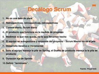 Decálogo Scrum
1. No es una bala de plata
2. Retrospectivas, retrospectivas, retrospectivas
3. Control diario, Scrum diario
4. El producto que funciona es la medida de progreso
5. Medimos lo que nos queda, no lo que llevamos hecho
6. El equipo se autogestiona y responde del proyecto – Scrum Master no es el jefe
7. Desarrollo iterativo e incremental
8. Sólo el equipo maneja la pila de Spring, el Dueño de producto maneja la la pila de
   producto
9. Duración fija de Sprints
10. Definir “terminado”.

                                                                     Fuente: Proyectalis
 