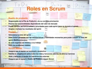 Roles en Scrum
    Dueño de producto
●
    Responsable de la Pila de Producto y de su correcta priorización
●
    Prioriza las funcionalidades dependiendo del valor de mercado
●
    Puede cambiar las funcionalidad y prioridades para cada sprint (pero no durante el sprint)
●
    Acepta o rechaza los resultados del sprint
    Equipo
●
    Selecciona la meta del sprint
●
    Debe incluir personas con las características y habilidades necesarias para poder cumplir la meta del
    sprint (Multifuncionales)
●
    Se auto organiza así mismo y a su trabajo
●
    Hace los problemas visibles
    Scrum Master
●
    Asegura que el equipo es funcional y productivo
●
    Habilita la cooperación entre todos los roles y funciones además de eliminar barreras
●
    Aisla y defiende al equipo de interferencias externas
●
    Asegura que el equipo y Dueño de Producto siguen Scrum
 
