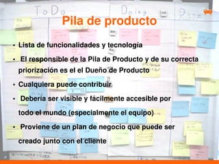 Pila de producto
●   Lista de funcionalidades y tecnología
●   El responsible de la Pila de Producto y de su correcta
    priorización es el el Dueño de Producto
●   Cualquiera puede contribuir
●   Debería ser visible y fácilmente accesible por

    todo el mundo (especialmente el equipo)
●   Proviene de un plan de negocio que puede ser

    creado junto con el cliente
 