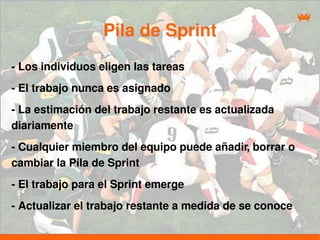 Pila de Sprint
- Los individuos eligen las tareas
- El trabajo nunca es asignado
- La estimación del trabajo restante es actualizada
diariamente
- Cualquier miembro del equipo puede añadir, borrar o
cambiar la Pila de Sprint
- El trabajo para el Sprint emerge
- Actualizar el trabajo restante a medida de se conoce
 