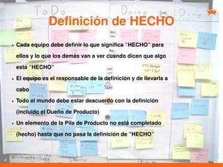 Definición de HECHO
●   Cada equipo debe definir lo que significa “HECHO” para

    ellos y lo que los demás van a ver cuando dicen que algo

    está “HECHO”
●   El equipo es el responsable de la definición y de llevarla a

    cabo
●   Todo el mundo debe estar deacuerdo con la definición

    (incluído el Dueño de Producto)
●   Un elemento de la Pila de Producto no está completado

    (hecho) hasta que no pasa la definición de “HECHO”
 