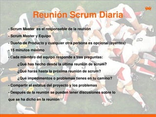 Reunión Scrum Diaria
- Scrum Master es el responsable de la reunión
- Scrum Master y Equipo
- Dueño de Producto y cualquier otra persona es opcional (oyentes)
- 15 minutos máximo
- Cada miembro del equipo responde a tres preguntas:
     ¿Qué has hecho desde la última reunión de scrum?
     ¿Qué harás hasta la próxima reunión de scrum?
     ¿Qué impedimentos o problemas tienes en tu camino?
- Compartir el estatus del proyecto y los problemas
- Después de la reunión se pueden tener discusiones sobre lo
que se ha dicho en la reunión
 