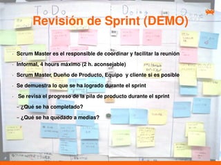 Revisión de Sprint (DEMO)

•   Scrum Master es el responsible de coordinar y facilitar la reunión
•   Informal, 4 hours máximo (2 h. aconsejable)
•   Scrum Master, Dueño de Producto, Equipo y cliente si es posible
•   Se demuestra lo que se ha logrado durante el sprint
•   Se revisa el progreso de la pila de producto durante el sprint

    – ¿Qué se ha completado?

    – ¿Qué se ha quedado a medias?
 