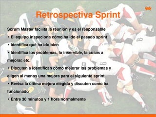 Retrospectiva Sprint
Scrum Master facilita la reunión y es el responsable
• El equipo inspeciona cómo ha ido el pasado sprint
• Identifica qué ha ido bien
• Identifica los problemas, lo inservible, la cosas a
mejorar, etc.
• Discuten e identifican cómo mejorar los problemas y
eligen al menos una mejora para el siguiente sprint
• Revisa la última mejora elegida y discuten como ha
funcionado
• Entre 30 minutos y 1 hora normalmente
 