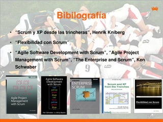 Bibilografía
●
    “Scrum y XP desde las trincheras”, Henrik Kniberg

●
    “Flexibilidad con Scrum”

●
    “Agile Software Development with Scrum”, “Agile Project
    Management with Scrum”, “The Enterprise and Scrum”, Ken
    Schwaber
 