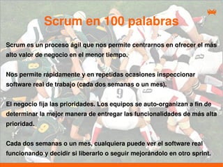 Scrum en 100 palabras
Scrum es un proceso ágil que nos permite centrarnos en ofrecer el más
alto valor de negocio en el menor tiempo.


Nos permite rápidamente y en repetidas ocasiones inspeccionar
software real de trabajo (cada dos semanas o un mes).


El negocio fija las prioridades. Los equipos se auto-organizan a fin de
determinar la mejor manera de entregar las funcionalidades de más alta
prioridad.


Cada dos semanas o un mes, cualquiera puede ver el software real
funcionando y decidir si liberarlo o seguir mejorándolo en otro sprint.
 