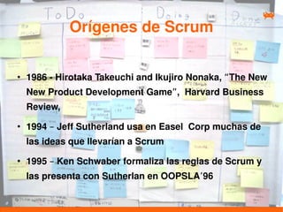Orígenes de Scrum

●
    1986 - Hirotaka Takeuchi and Ikujiro Nonaka, “The New
    New Product Development Game”, Harvard Business
    Review,
●
    1994 – Jeff Sutherland usa en Easel Corp muchas de
    las ideas que llevarían a Scrum
●
    1995 – Ken Schwaber formaliza las reglas de Scrum y
    las presenta con Sutherlan en OOPSLA’96
 