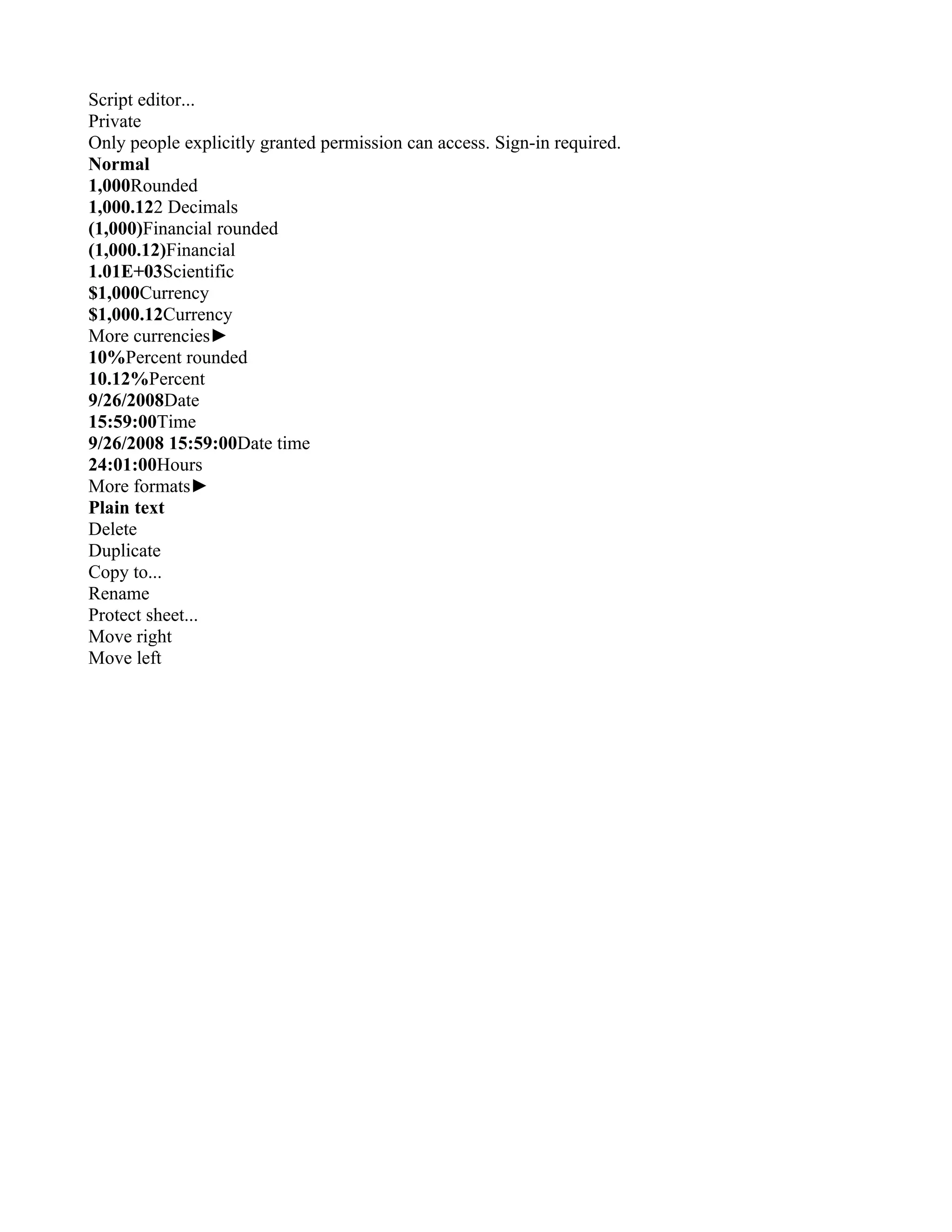 Script editor...
Private
Only people explicitly granted permission can access. Sign-in required.
Normal
1,000Rounded
1,000.122 Decimals
(1,000)Financial rounded
(1,000.12)Financial
1.01E+03Scientific
$1,000Currency
$1,000.12Currency
More currencies►
10%Percent rounded
10.12%Percent
9/26/2008Date
15:59:00Time
9/26/2008 15:59:00Date time
24:01:00Hours
More formats►
Plain text
Delete
Duplicate
Copy to...
Rename
Protect sheet...
Move right
Move left
 