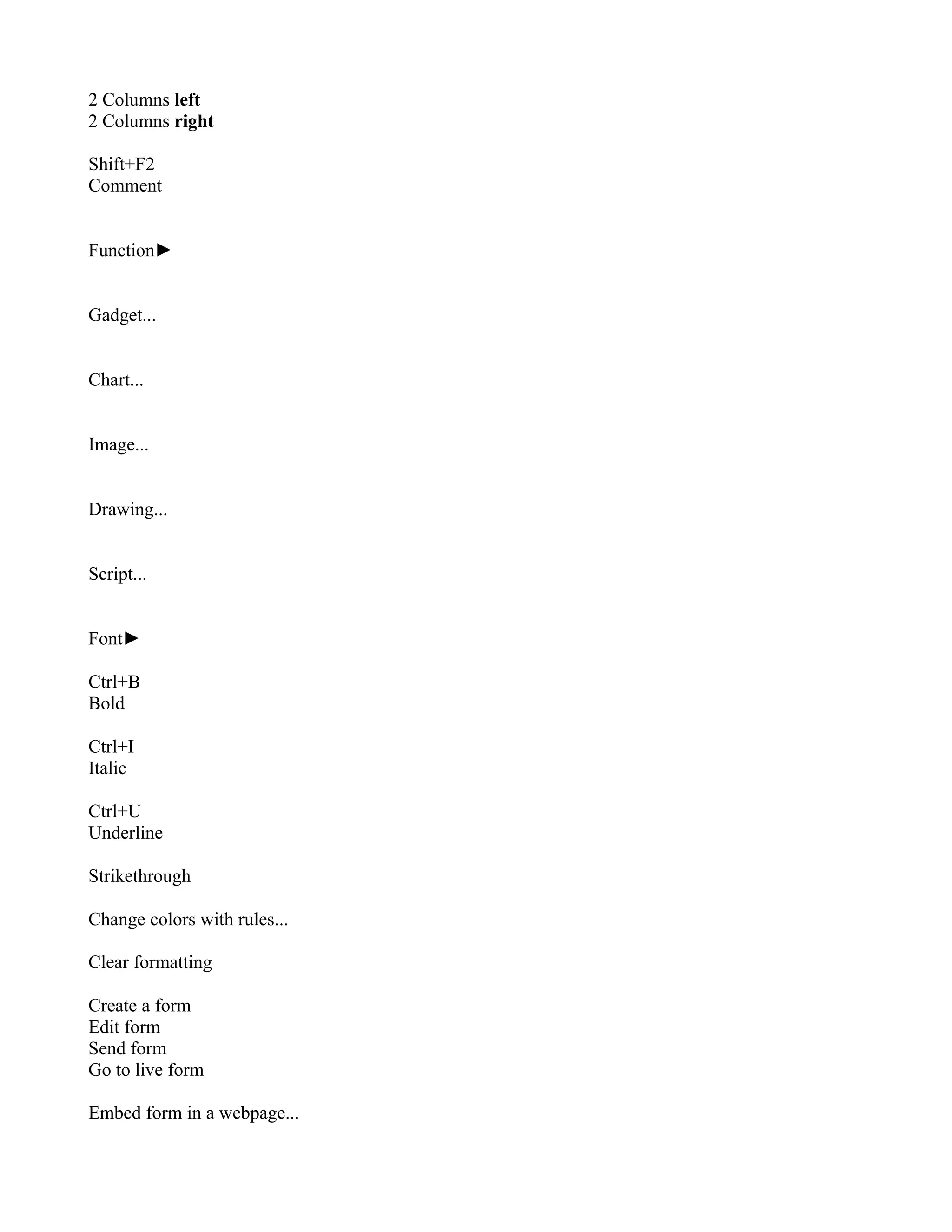 2 Columns left
2 Columns right

Shift+F2
Comment


Function►


Gadget...


Chart...


Image...


Drawing...


Script...


Font►

Ctrl+B
Bold

Ctrl+I
Italic

Ctrl+U
Underline

Strikethrough

Change colors with rules...

Clear formatting

Create a form
Edit form
Send form
Go to live form

Embed form in a webpage...
 