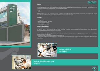 Missão
Atender efetivamente às necessidades do mercado em soluções de transmissão e controle de força mecânica,
tendo como princípio a qualidade, precisão e segurança.
Visão
Obter a liderança de mercado sendo ícone na geração de tecnologia em transmissão e controle de força
mecânica, com excelência em atendimento e prestação de serviços.
Valores
- Integridade
- Responsabilidade Técnica
- Inovação Constante
- Valorização humana
Política de Qualidade
A Tec Tor tem o compromisso de fornecer soluções industrias padronizadas ou customizadas, com qualidade,
precisão e segurança, tendo como premissas:
-Atender os mais rigorosos padrões industriais, com a busca da melhor tecnologia, para superar as necessidades e
expectativas dos clientes;
- Capacitação, integração e valorização humana;
-Prática da melhoria contínua em seus processos e comprometimento com os requisitos do Sistema de Gestão da
Qualidade.
3
Equipe Técnica
de Service
Equipe Administrativa e de
Suporte
 