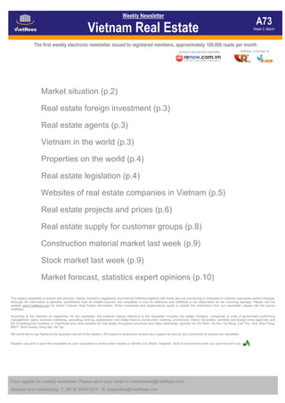 Weekly Newsletter
                                                                                                                                                                                 A73
                                                        Vietnam Real Estate                                                                                                    Week 3, March



                The first weekly electronic newsletter issued to registered members, approximately 100,000 reads per month
                                                                                                                                                                      VietRees, a member of
                                                                                                                          joining to develop the newsletter




                      Market situation (p.2)

                      Real estate foreign investment (p.3)

                      Real estate agents (p.3)

                      Vietnam in the world (p.3)

                      Properties on the world (p.4)

                      Real estate legislation (p.4)

                      Websites of real estate companies in Vietnam (p.5)

                      Real estate projects and prices (p.6)

                      Real estate supply for customer groups (p.8)

                      Construction material market last week (p.9)

                      Stock market last week (p.9)

                      Market forecast, statistics expert opinions (p.10)

This weekly newsletter is shared with partners, clients, members (registered) and internal VietRees together with those who are concerning or interested in Vietnam real estate market changes.
Although the information is selected, synthesized from all reliable sources, this newsletter is only for reference and VietRees is not responsible for the occurring damage. Please visit the
website www.VietRees.com for further Vietnam Real Estate information. When individuals and organizations quote or publish the information from our newsletter, please cite the source
VietRees.

According to the statistics on registration for the newsletter, the subjects making reference to the newsletter includes real estate investors; companies or units of government performing
management tasks, business marketing, consulting, broking, assessment, real estate finance, construction, banking, architecture, interior decoration; domestic and foreign press agencies; and
full of professional investors or individuals who have demand for real estate throughout provinces and cities nationwide; typically Ho Chi Minh, Ha Noi, Da Nang, Can Tho, Hue, Nha Trang,
BRVT, Binh Duong, Dong Nai, Ha Tay…

We would like to say thanks to the sponsors and all of the readers. We expect to continue to receive your support as well as your comments to improve our newsletter.


Readers can print or save this newsletter on your computers to review when needed or transfer it to others. However, think of environment when you want to print it out.




Free register for weekly newsletter: Please send your email to marketnews@VietRees.com
Sponsor and advestising: T: (84 8) 3948 5574 - E: properties@VietRees.com
 