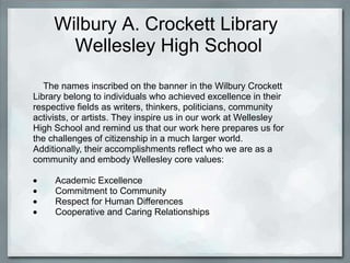 Wilbury A. Crockett Library
       Wellesley High School
   The names inscribed on the banner in the Wilbury Crockett
Library belong to individuals who achieved excellence in their
respective fields as writers, thinkers, politicians, community
activists, or artists. They inspire us in our work at Wellesley
High School and remind us that our work here prepares us for
the challenges of citizenship in a much larger world.
Additionally, their accomplishments reflect who we are as a
community and embody Wellesley core values:

     Academic Excellence
     Commitment to Community
     Respect for Human Differences
     Cooperative and Caring Relationships
 