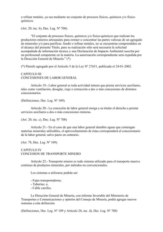 o refinar metales, ya sea mediante un conjunto de procesos físicos, químicos y/o físico-
químicos.

(Art. 20, inc. b), Dec. Leg. Nº 708).

        “El conjunto de procesos físicos, químicos y/o físico-químicos que realizan los
productores mineros artesanales para extraer o concentrar las partes valiosas de un agregado
de minerales y/o para purificar, fundir o refinar metales, no se encuentran comprendidos en
el alcance del presente Título, para su realización sólo será necesaria la solicitud
acompañada de información técnica y una Declaración de Impacto Ambiental suscrita por
un profesional competente en la materia. La autorización correspondiente será expedida por
la Dirección General de Minería.” (*)

(*) Párrafo agregado por el Artículo 5 de la Ley Nº 27651, publicada el 24-01-2002.

CAPITULO III
CONCESIONES DE LABOR GENERAL

        Artículo 19.- Labor general es toda actividad minera que presta servicios auxiliares,
tales como ventilación, desagüe, izaje o extracción a dos o más concesiones de distintos
concesionarios.

(Definiciones, Dec. Leg. Nº 109).

        Artículo 20.- La concesión de labor general otorga a su titular el derecho a prestar
servicios auxiliares a dos o más concesiones mineras.

(Art. 20, inc. c), Dec. Leg. Nº 708)

        Artículo 21.- En el caso de que una labor general alumbre aguas que contengan
materias minerales utilizables, el aprovechamiento de éstas corresponderá al concesionario
de la labor general, salvo pacto en contrario.

(Art. 78, Dec. Leg. Nº 109).

CAPITULO IV
CONCESION DE TRANSPORTE MINERO

       Artículo 22.- Transporte minero es todo sistema utilizado para el transporte masivo
continuo de productos minerales, por métodos no convencionales.

       Los sistemas a utilizarse podrán ser:

       - Fajas transportadoras;
       - Tuberías; o,
       - Cable carriles.

       La Dirección General de Minería, con informe favorable del Ministerio de
Transportes y Comunicaciones y opinión del Consejo de Minería, podrá agregar nuevos
sistemas a esta definición.

(Definiciones, Dec. Leg. Nº 109 y Artículo 20, inc. d), Dec. Leg. Nº 708)
 