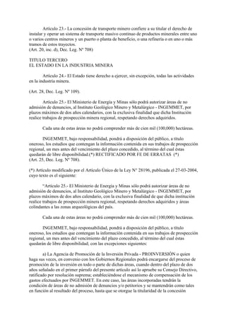Artículo 23.- La concesión de transporte minero confiere a su titular el derecho de
instalar y operar un sistema de transporte masivo continuo de productos minerales entre uno
o varios centros mineros y un puerto o planta de beneficio, o una refinería o en uno o más
tramos de estos trayectos.
(Art. 20, inc. d), Dec. Leg. Nº 708)

TITULO TERCERO
EL ESTADO EN LA INDUSTRIA MINERA

        Artículo 24.- El Estado tiene derecho a ejercer, sin excepción, todas las actividades
en la industria minera.

(Art. 28, Dec. Leg. Nº 109).

        Artículo 25.- El Ministerio de Energía y Minas sólo podrá autorizar áreas de no
admisión de denuncios, al Instituto Geológico Minero y Metalúrgico - INGEMMET, por
plazos máximos de dos años calendarios, con la exclusiva finalidad que dicha Institución
realice trabajos de prospección minera regional, respetando derechos adquiridos.

       Cada una de estas áreas no podrá comprender más de cien mil (100,000) hectáreas.

        INGEMMET, bajo responsabilidad, pondrá a disposición del público, a título
oneroso, los estudios que contengan la información contenida en sus trabajos de prospección
regional, un mes antes del vencimiento del plazo concedido, al término del cual éstas
quedarán de libre disponibilidad.(*) RECTIFICADO POR FE DE ERRATAS (*)
(Art. 25, Dec. Leg. Nº 708).

(*) Artículo modificado por el Artículo Único de la Ley N° 28196, publicada el 27-03-2004,
cuyo texto es el siguiente:

        “Artículo 25.- El Ministerio de Energía y Minas sólo podrá autorizar áreas de no
admisión de denuncios, al Instituto Geológico Minero y Metalúrgico - INGEMMET, por
plazos máximos de dos años calendario, con la exclusiva finalidad de que dicha institución
realice trabajos de prospección minera regional, respetando derechos adquiridos y áreas
colindantes a las zonas arqueológicas del país.

       Cada una de estas áreas no podrá comprender más de cien mil (100,000) hectáreas.

       INGEMMET, bajo responsabilidad, pondrá a disposición del público, a título
oneroso, los estudios que contengan la información contenida en sus trabajos de prospección
regional, un mes antes del vencimiento del plazo concedido, al término del cual éstas
quedarán de libre disponibilidad; con las excepciones siguientes:

        a) La Agencia de Promoción de la Inversión Privada - PROINVERSIÓN o quien
haga sus veces, en convenio con los Gobiernos Regionales podrá encargarse del proceso de
promoción de la inversión en todo o parte de dichas áreas, cuando dentro del plazo de dos
años señalado en el primer párrafo del presente artículo así lo apruebe su Consejo Directivo,
ratificado por resolución suprema; estableciéndose el mecanismo de compensación de los
gastos efectuados por INGEMMET. En este caso, las áreas incorporadas tendrán la
condición de áreas de no admisión de denuncios y/o petitorios y se mantendrán como tales
en función al resultado del proceso, hasta que se otorgue la titularidad de la concesión
 