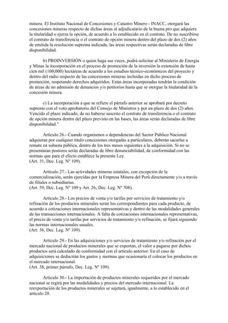 minera. El Instituto Nacional de Concesiones y Catastro Minero - INACC, otorgará las
concesiones mineras respecto de dichas áreas al adjudicatario de la buena pro que adquiera
la titularidad o ejerza la opción, de acuerdo a lo establecido en el contrato. De no suscribirse
el contrato de transferencia o el contrato de opción minera dentro del plazo de dos (2) años
de emitida la resolución suprema indicada, las áreas respectivas serán declaradas de libre
disponibilidad.

       b) PROINVERSIÓN o quien haga sus veces, podrá solicitar al Ministerio de Energía
y Minas la incorporación en el proceso de promoción de la inversión la extensión de hasta
cien mil (100,000) hectáreas de acuerdo a los estudios técnico-económicos del proyecto y
dentro del radio respecto de las concesiones mineras incluidas en dicho proceso de
promoción, respetando derechos adquiridos. Estas áreas incorporadas tendrán la condición
de áreas de no admisión de denuncios y/o petitorios hasta que se otorgue la titularidad de la
concesión minera.

       c) La incorporación a que se refiere el párrafo anterior se aprobará por decreto
supremo con el voto aprobatorio del Consejo de Ministros y por un plazo de dos (2) años.
Vencido el plazo indicado, de no haberse suscrito el contrato de transferencia o el contrato
de opción minera dentro del plazo previsto en las bases, las áreas serán declaradas de libre
disponibilidad."

        Artículo 26.- Cuando organismos o dependencias del Sector Público Nacional
adquieran por cualquier título concesiones otorgadas a particulares, deberán sacarlas a
remate en subasta pública, dentro de los tres meses siguientes a la adquisición. Si no se
presentaran postores serán declaradas de libre denunciabilidad, de conformidad con las
normas que para el efecto establece la presente Ley.
(Art. 31, Dec. Leg. Nº 109).

         Artículo 27.- Las actividades mineras estatales, con excepción de la
comercialización, serán ejercidas por la Empresa Minera del Perú directamente y/o a través
de filiales o subsidiarias.
(Art. 59, Dec. Leg. Nº 109 y Art. 26, Dec. Leg. Nº 708).

        Artículo 28.- Los precios de venta y/o tarifas por servicios de tratamiento y/o
refinación de los productos minerales serán los correspondientes para cada producto, de
acuerdo a cotizaciones internacionales representativas y dentro de las modalidades generales
de las transacciones internacionales. A falta de cotizaciones internacionales representativas,
el precio de venta y/o tarifas por servicios de tratamiento y/o refinación, se fijará siguiendo
las normas internacionales usuales.
(Art. 36, Dec. Leg. Nº 109).

        Artículo 29.- En las adquisiciones y/o servicios de tratamiento y/o refinación por el
mercado nacional de productos minerales que se exportan, el valor a pagarse por dichos
productos será calculado de conformidad con el artículo anterior. En el caso de
adquisiciones se deducirán los gastos y mermas que ocasionaría el colocar los productos en
el mercado internacional.
(Art. 38, primer párrafo, Dec. Leg. Nº 109).

        Artículo 30.- La importación de productos minerales requeridos por el mercado
nacional se regirá por las modalidades y precios del mercado internacional. La
reexportación de los productos minerales se sujetará, igualmente, a lo establecido en el
artículo 28.
 