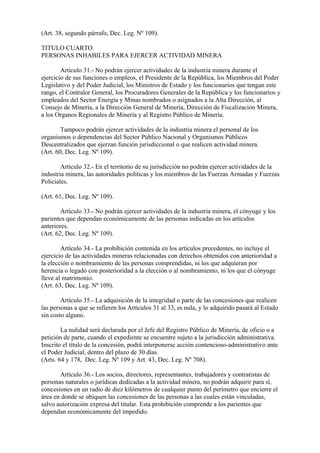 (Art. 38, segundo párrafo, Dec. Leg. Nº 109).

TITULO CUARTO
PERSONAS INHABILES PARA EJERCER ACTIVIDAD MINERA

        Artículo 31.- No podrán ejercer actividades de la industria minera durante el
ejercicio de sus funciones o empleos, el Presidente de la República, los Miembros del Poder
Legislativo y del Poder Judicial, los Ministros de Estado y los funcionarios que tengan este
rango, el Contralor General, los Procuradores Generales de la República y los funcionarios y
empleados del Sector Energía y Minas nombrados o asignados a la Alta Dirección, al
Consejo de Minería, a la Dirección General de Minería, Dirección de Fiscalización Minera,
a los Organos Regionales de Minería y al Registro Público de Minería.

        Tampoco podrán ejercer actividades de la industria minera el personal de los
organismos o dependencias del Sector Público Nacional y Organismos Públicos
Descentralizados que ejerzan función jurisdiccional o que realicen actividad minera.
(Art. 60, Dec. Leg. Nº 109).

        Artículo 32.- En el territorio de su jurisdicción no podrán ejercer actividades de la
industria minera, las autoridades políticas y los miembros de las Fuerzas Armadas y Fuerzas
Policiales.

(Art. 61, Dec. Leg. Nº 109).

        Artículo 33.- No podrán ejercer actividades de la industria minera, el cónyuge y los
parientes que dependan económicamente de las personas indicadas en los artículos
anteriores.
(Art. 62, Dec. Leg. Nº 109).

        Artículo 34.- La prohibición contenida en los artículos precedentes, no incluye el
ejercicio de las actividades mineras relacionadas con derechos obtenidos con anterioridad a
la elección o nombramiento de las personas comprendidas, ni los que adquieran por
herencia o legado con posterioridad a la elección o al nombramiento, ni los que el cónyuge
lleve al matrimonio.
(Art. 63, Dec. Leg. Nº 109).

        Artículo 35.- La adquisición de la integridad o parte de las concesiones que realicen
las personas a que se refieren los Artículos 31 al 33, es nula, y lo adquirido pasará al Estado
sin costo alguno.

        La nulidad será declarada por el Jefe del Registro Público de Minería, de oficio o a
petición de parte, cuando el expediente se encuentre sujeto a la jurisdicción administrativa.
Inscrito el título de la concesión, podrá interponerse acción contencioso-administrativo ante
el Poder Judicial, dentro del plazo de 30 días.
(Arts. 64 y 178, Dec. Leg. Nº 109 y Art. 43, Dec. Leg. Nº 708).

       Artículo 36.- Los socios, directores, representantes, trabajadores y contratistas de
personas naturales o jurídicas dedicadas a la actividad minera, no podrán adquirir para sí,
concesiones en un radio de diez kilómetros de cualquier punto del perímetro que encierre el
área en donde se ubiquen las concesiones de las personas a las cuales están vinculadas,
salvo autorización expresa del titular. Esta prohibición comprende a los parientes que
dependan económicamente del impedido.
 