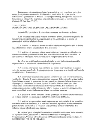 Las personas afectadas tienen el derecho a sustituirse en el expediente respectivo,
dentro de un plazo de noventa días de efectuada la publicación del aviso, o de la
notificación, a que se refiere el Artículo 122 de la presente Ley. Si la persona afectada no
hiciese uso de este derecho en el plazo antes señalado desaparecerá el impedimento.
(Artículo 65, Dec. Leg. Nº 109).

TITULO QUINTO
DERECHOS COMUNES DE LOS TITULARES DE CONCESIONES

       Artículo 37.- Los titulares de concesiones, gozan de los siguientes atributos:

       1. En las concesiones que se otorguen en terrenos eriazos, al uso minero gratuito de
la superficie correspondiente a la concesión, para el fin económico de la misma, sin
necesidad de solicitud adicional alguna.

        2. A solicitar a la autoridad minera el derecho de uso minero gratuito para el mismo
fin, sobre terrenos eriazos ubicados fuera de la concesión.

       3. A solicitar a la autoridad minera, autorización para establecer servidumbres en
terrenos de terceros que sean necesarios para la racional utilización de la concesión. La
servidumbre se establecerá previa indemnización justipreciada si fuere el caso.

       De oficio o a petición del propietario afectado, la autoridad minera dispondrá la
expropiación si la servidumbre enerva el derecho de propiedad.

        4. A solicitar autorización para establecer uso minero o servidumbres, en su caso,
sobre los terrenos superficiales de otras concesiones, siempre que no se impida o dificulte la
actividad minera de sus titulares.

        5. A construir en las concesiones vecinas, las labores que sean necesarias al acceso,
ventilación y desagüe de su propias concesiones, transporte de los minerales y seguridad de
los trabajadores, previa la indemnización correspondiente si causan daños y sin gravamen
alguno para la concesiones sirvientes, dejando en cancha, libre de costos para estas
concesiones, los minerales resultantes de las labores ejecutadas. Los titulares de las
concesiones sirvientes, podrán utilizar estas labores pagando la respectiva compensación,
cuyo monto fijará la autoridad minera a falta de convenio de las partes.

        6. A ejecutar en terreno franco las labores que tengan los mismos objetos señalados
en el inciso anterior, con autorización de la Dirección General de Minería.

        7. A solicitar la expropiación, previa indemnización justipreciada, de los inmuebles
destinados a otro fin económico, si el área fuera necesaria, a juicio de la autoridad minera,
para la racional utilización de la concesión y se acreditase la mayor importancia de la
industria minera sobre la actividad afectada.

       En casos en que la expropiación comprenda inmuebles ubicados en zonas urbanas o
de expansión urbana, se solicitará la opinión del Ministerio de Transportes,
Comunicaciones, Vivienda y Construcción o del Organismo Regional correspondiente.(*)
RECTIFICADO POR FE DE ERRATAS
 