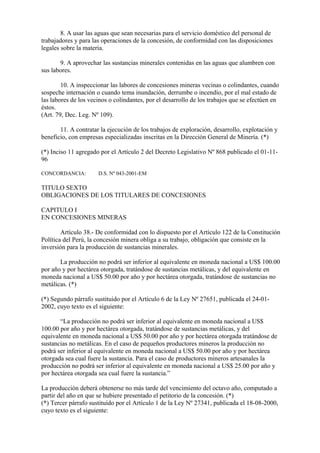 8. A usar las aguas que sean necesarias para el servicio doméstico del personal de
trabajadores y para las operaciones de la concesión, de conformidad con las disposiciones
legales sobre la materia.

       9. A aprovechar las sustancias minerales contenidas en las aguas que alumbren con
sus labores.

        10. A inspeccionar las labores de concesiones mineras vecinas o colindantes, cuando
sospeche internación o cuando tema inundación, derrumbe o incendio, por el mal estado de
las labores de los vecinos o colindantes, por el desarrollo de los trabajos que se efectúen en
éstos.
(Art. 79, Dec. Leg. Nº 109).

       11. A contratar la ejecución de los trabajos de exploración, desarrollo, explotación y
beneficio, con empresas especializadas inscritas en la Dirección General de Minería. (*)

(*) Inciso 11 agregado por el Artículo 2 del Decreto Legislativo Nº 868 publicado el 01-11-
96

CONCORDANCIA:         D.S. Nº 043-2001-EM

TITULO SEXTO
OBLIGACIONES DE LOS TITULARES DE CONCESIONES

CAPITULO I
EN CONCESIONES MINERAS

        Artículo 38.- De conformidad con lo dispuesto por el Artículo 122 de la Constitución
Política del Perú, la concesión minera obliga a su trabajo, obligación que consiste en la
inversión para la producción de sustancias minerales.

       La producción no podrá ser inferior al equivalente en moneda nacional a US$ 100.00
por año y por hectárea otorgada, tratándose de sustancias metálicas, y del equivalente en
moneda nacional a US$ 50.00 por año y por hectárea otorgada, tratándose de sustancias no
metálicas. (*)

(*) Segundo párrafo sustituido por el Artículo 6 de la Ley Nº 27651, publicada el 24-01-
2002, cuyo texto es el siguiente:

       “La producción no podrá ser inferior al equivalente en moneda nacional a US$
100.00 por año y por hectárea otorgada, tratándose de sustancias metálicas, y del
equivalente en moneda nacional a US$ 50.00 por año y por hectárea otorgada tratándose de
sustancias no metálicas. En el caso de pequeños productores mineros la producción no
podrá ser inferior al equivalente en moneda nacional a US$ 50.00 por año y por hectárea
otorgada sea cual fuere la sustancia. Para el caso de productores mineros artesanales la
producción no podrá ser inferior al equivalente en moneda nacional a US$ 25.00 por año y
por hectárea otorgada sea cual fuere la sustancia.”

La producción deberá obtenerse no más tarde del vencimiento del octavo año, computado a
partir del año en que se hubiere presentado el petitorio de la concesión. (*)
(*) Tercer párrafo sustituído por el Artículo 1 de la Ley Nº 27341, publicada el 18-08-2000,
cuyo texto es el siguiente:
 
