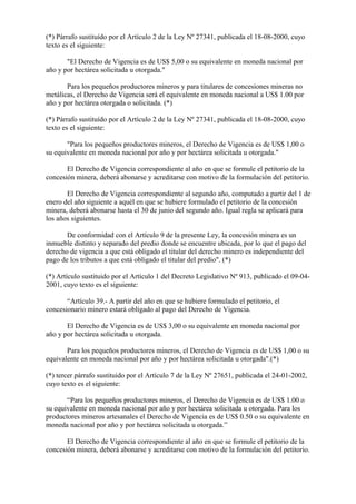 (*) Párrafo sustituído por el Artículo 2 de la Ley Nº 27341, publicada el 18-08-2000, cuyo
texto es el siguiente:

       "El Derecho de Vigencia es de US$ 5,00 o su equivalente en moneda nacional por
año y por hectárea solicitada u otorgada."

       Para los pequeños productores mineros y para titulares de concesiones mineras no
metálicas, el Derecho de Vigencia será el equivalente en moneda nacional a US$ 1.00 por
año y por hectárea otorgada o solicitada. (*)

(*) Párrafo sustituído por el Artículo 2 de la Ley Nº 27341, publicada el 18-08-2000, cuyo
texto es el siguiente:

       "Para los pequeños productores mineros, el Derecho de Vigencia es de US$ 1,00 o
su equivalente en moneda nacional por año y por hectárea solicitada u otorgada."

       El Derecho de Vigencia correspondiente al año en que se formule el petitorio de la
concesión minera, deberá abonarse y acreditarse con motivo de la formulación del petitorio.

       El Derecho de Vigencia correspondiente al segundo año, computado a partir del 1 de
enero del año siguiente a aquél en que se hubiere formulado el petitorio de la concesión
minera, deberá abonarse hasta el 30 de junio del segundo año. Igual regla se aplicará para
los años siguientes.

       De conformidad con el Artículo 9 de la presente Ley, la concesión minera es un
inmueble distinto y separado del predio donde se encuentre ubicada, por lo que el pago del
derecho de vigencia a que está obligado el titular del derecho minero es independiente del
pago de los tributos a que está obligado el titular del predio". (*)

(*) Artículo sustituido por el Artículo 1 del Decreto Legislativo Nº 913, publicado el 09-04-
2001, cuyo texto es el siguiente:

       “Artículo 39.- A partir del año en que se hubiere formulado el petitorio, el
concesionario minero estará obligado al pago del Derecho de Vigencia.

       El Derecho de Vigencia es de US$ 3,00 o su equivalente en moneda nacional por
año y por hectárea solicitada u otorgada.

       Para los pequeños productores mineros, el Derecho de Vigencia es de US$ 1,00 o su
equivalente en moneda nacional por año y por hectárea solicitada u otorgada".(*)

(*) tercer párrafo sustituido por el Artículo 7 de la Ley Nº 27651, publicada el 24-01-2002,
cuyo texto es el siguiente:

       “Para los pequeños productores mineros, el Derecho de Vigencia es de US$ 1.00 o
su equivalente en moneda nacional por año y por hectárea solicitada u otorgada. Para los
productores mineros artesanales el Derecho de Vigencia es de US$ 0.50 o su equivalente en
moneda nacional por año y por hectárea solicitada u otorgada.”

       El Derecho de Vigencia correspondiente al año en que se formule el petitorio de la
concesión minera, deberá abonarse y acreditarse con motivo de la formulación del petitorio.
 