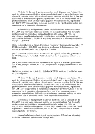 "Artículo 40.- En caso de que no se cumpliese con lo dispuesto en el Artículo 38, a
partir del primer semestre del sétimo año computado desde aquél en que se hubiere otorgado
el título de concesión minera, el concesionario deberá pagar una penalidad de US$ 6,00 o su
equivalente en moneda nacional por año y por hectárea, hasta el año en que cumpla con la
producción mínima anual. En el caso de los pequeños productores mineros, la penalidad
será de US$ 3,00 o su equivalente en moneda nacional por año y por hectárea, hasta el año
que cumpla con la producción mínima anual.

       Si continuase el incumplimiento, a partir del duodécimo año, la penalidad será de
US$ 20,00 o su equivalente en moneda nacional por año y por hectárea. Para el pequeño
productor minero la penalidad, a partir del duodécimo año, será de US$ 7,00 o su
equivalente en moneda nacional por año y por hectárea. La penalidad correspondiente
deberá pagarse junto con el Derecho de Vigencia y acreditarse en la misma oportunidad de
su pago." (1)(2)(3)(4)

(1) De conformidad con la Primera Disposición Transitoria y Complementaria de la Ley Nº
27341, publicada el 18-08-2000; para efectos de la aplicación de lo dispuesto por este
artículo, se establecen plazos para el pago de la penalidad

(2) De conformidad con el Artículo 1 del Decreto de Urgencia Nº 079-2001, publicado el
07-07-2001, se amplía hasta el 31-10-2001, la oportunidad de pago correspondiente al año
2001.

(3) De conformidad con el Artículo 1 del Decreto de Urgencia Nº 123-2001, publicado el
31-10-2001, se amplía hasta el 31-12-2001, la oportunidad de pago correspondiente al año
2001.

(4) Artículo sustituido por el Artículo 8 de la Ley Nº 27651, publicada el 24-01-2002, cuyo
texto es el siguiente:

         “Artículo 40.- En caso de que no se cumpliese con lo dispuesto en el Artículo 38, a
partir del primer semestre del sétimo año computado desde aquel en que se hubiere otorgado
el título de concesión minera, el concesionario deberá pagar una penalidad de US$ 6.00 o su
equivalente en moneda nacional por año y por hectárea, hasta el año en que cumpla con la
producción mínima anual. En el caso de los pequeños productores mineros, la penalidad
será US$ 1.00 o su equivalente en moneda nacional por año y por hectárea, hasta el año en
que cumpla con la producción mínima anual. En el caso de los productores mineros
artesanales, la penalidad será de US$ 0.50 o su equivalente en moneda nacional por año y
por hectárea, hasta el año en que cumpla con la producción mínima anual.

       Si continuase el incumplimiento a partir del duodécimo año, la penalidad será de
US$ 20.00 o su equivalente en moneda nacional por año y por hectárea. Para el pequeño
productor minero la penalidad, a partir del duodécimo año, será de US$ 5.00 o su
equivalente en moneda nacional por año y por hectárea. Para el productor minero artesanal
la penalidad, a partir del duodécimo año, será de US$ 3.00 o su equivalente en moneda
nacional por año y por hectárea.

        La penalidad correspondiente deberá pagarse junto con el Derecho de Vigencia y
acreditarse en la misma oportunidad de su pago.” (1)(2)
 