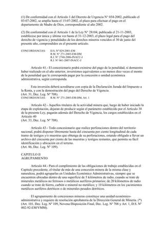 (1) De conformidad con el Artículo 1 del Decreto de Urgencia N° 034-2002, publicado el
03-07-2002, se amplía hasta el 15-07-2002, el plazo para efectuar el pago en el
departamento de Madre de Dios, correspondiente al año 2002.

(2) De conformidad con el Artículo 1 de la Ley N° 28104, publicada el 21-11-2003,
establécese por única y última vez hasta el 31-12-2003, el plazo legal para el pago del
derecho de vigencia y penalidades de los derechos mineros vencidos el 30 de junio del
presente año, comprendidos en el presente artículo.

CONCORDANCIAS:        D.S. Nº 029-2001-EM
                      R.M. N° 271-2003-EM-DM
                      R.J. N° 2748-2006-INACC-J
                      R.J. N° 061-2007-INACC-J

        Artículo 41.- El concesionario podrá eximirse del pago de la penalidad, si demuestra
haber realizado en el año anterior, inversiones equivalentes a no menos diez veces el monto
de la penalidad que le corresponda pagar por la concesión o unidad económica
administrativa, según corresponda.

        Esta inversión deberá acreditarse con copia de la Declaración Jurada del Impuesto a
la Renta, y con la demostración del pago del Derecho de Vigencia.
(Art. 31, Dec. Leg. Nº 708).
CONCORDANCIAS:        R.M. N° 271-2003-EM-DM, Art. 1

        Artículo 42.- Aquellos titulares de la actividad minera que, luego de haber iniciado la
etapa de explotación, dejaran de producir según el parámetro establecido por el Artículo 38
de la presente Ley, pagarán además del Derecho de Vigencia, los cargos establecidos en el
Artículo 40
(Art. 33, Dec. Leg. Nº 708).

        Artículo 43.- Todo concesionario que realice perforaciones dentro del territorio
nacional, podrá disponer libremente hasta del cincuenta por ciento longitudinal de cada
tramo de testigos y/o muestras que obtenga de su perforaciones, estando obligado a llevar un
archivo del cincuenta por ciento de las muestras y testigos restantes, que permita su fácil
identificación y ubicación en el terreno.
(Art. 86, Dec. Leg. Nº 109).

CAPITULO II
AGRUPAMIENTO

       Artículo 44.- Para el cumplimiento de las obligaciones de trabajo establecidas en el
Capítulo precedente, el titular de más de una concesión minera de la misma clase y
naturaleza, podrá agruparlas en Unidades Económico Administrativas, siempre que se
encuentren ubicadas dentro de una superficie de 5 kilómetros de radio, cuando se trate de
minerales metálicos no ferrosos o metálicos auríferos primarios; de 20 kilómetros de radio
cuando se trate de hierro, carbón o mineral no metálico; y 10 kilómetros en los yacimientos
metálicos auríferos detríticos o de minerales pesados detríticos.

        El agrupamiento de concesiones mineras constituye una unidad económico-
administrativa y requiere de resolución aprobatoria de la Dirección General de Minería. (*)
(Art. 101, Dec. Leg. Nº 109, Novena Disposición Final, Dec. Leg. Nº 708 y Art. 1, D.S. Nº
002-92-EM/VMM).
 