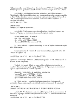 (*) De conformidad con el Artículo 1 del Decreto Supremo Nº 052-99-EM, publicado el 28-
09-99, asígnase al Registro Público de Minería las funciones consignadas en este Artículo.

        Artículo 45.- La producción o inversión efectuada en una Unidad Económica
Administrativa (UEA) no podrá imputarse para otras concesiones mineras no comprendidas
en dicha Unidad. Cuando se amparen dos o más concesiones mineras bajo el sistema de la
UEA, el cómputo para determinar la penalidad, se efectuará en base al petitorio de
concesión más antiguo.
(Art. 32, Dec. Leg. Nº 708).

CAPITULO III
EN CONCESIONES DE BENEFICIO

      Artículo 46.- Al solicitar una concesión de beneficio, el peticionario pagará por
Derecho de Vigencia, un monto computado según la siguiente escala:

       - Hasta 350 TM/día, 0.5 de una UIT
       - De 350 a 1,000 TM/día, 1.00 UIT
       - De 1,000 a 5,000 TM/día, 1.5 UIT
       - Por cada 5,000 TM/día, en exceso /2 UIT.

       La TM/día se refiere a capacidad instalada y, en caso de ampliaciones sólo se pagará
sobre el incremento.

      Los concesionarios de beneficio de sustancias no metálicas, pagarán la mitad del
Derecho en Vigencia. (*)

(Art. 102, Dec. Leg. Nº 109 y Art. 34, Dec. Leg. Nº 708).

(*) Artículo sustituido por el Artículo 4 del Decreto Legislativo Nº 868, publicado el 01-11-
96, cuyo texto es el siguiente:

       "Artículo 46.- A partir del año en que se hubiere solicitado una concesión de
beneficio, el titular estará obligado al pago del Derecho de Vigencia, en un monto anual
según su capacidad instalada, del modo siguiente:

       - hasta 350 TM/día, 0.0014 de una UIT por cada TM/día.
       - más de 350 hasta 1,000 TM/día, 1.00 UIT
       - más de 1,000 hasta 5,000 TM/día, 1.5 UIT
       - por cada 5,000 TM/día en exceso, 2.00 UIT

       La TM/día se refiere a capacidad instalada de tratamiento. En los casos de
ampliación, el pago que acompaña a la solicitud, es sobre el incremento de capacidad."

CAPITULO IV
EN CONCESIONES DE LABOR GENERAL Y DE TRANSPORTE MINERO

        Artículo 47.- Al solicitar una concesión de labor general o de transporte minero, el
peticionario pagará por Derecho de Vigencia 0.003% de una UIT por metro lineal de labor
proyectada.
(Art. 103. Dec. Leg. Nº 109 y Art. 34, Dec. Leg. Nº 708.
 
