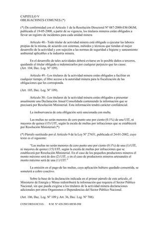 CAPITULO V
OBLIGACIONES COMUNES (*)

(*) De conformidad con el Artículo 1 de la Resolución Directoral Nº 087-2000-EM-DGM;
publicada el 19-05-2000, a partir de su vigencia, los titulares mineros están obligados a
llevar un registro de incidentes para cada unidad minera

       Artículo 48.- Todo titular de actividad minera está obligado a ejecutar las labores
propias de la misma, de acuerdo con sistemas, métodos y técnicas que tiendan al mejor
desarrollo de la actividad y con sujeción a las normas de seguridad e higiene y saneamiento
ambiental aplicables a la industria minera.

        En el desarrollo de tales actividades deberá evitarse en lo posible daños a terceros,
quedando el titular obligado a indemnizarlos por cualquier perjuicio que les cause.
(Art. 104, Dec. Leg. Nº 109).

       Artículo 49.- Los titulares de la actividad minera están obligados a facilitar en
cualquier tiempo, el libre acceso a la autoridad minera para la fiscalización de las
obligaciones que les corresponda.

(Art. 105, Dec. Leg. Nº 109).

       Artículo 50.- Los titulares de la actividad minera están obligados a presentar
anualmente una Declaración Anual Consolidada conteniendo la información que se
precisará por Resolución Ministerial. Esta información tendrá carácter confidencial.

       La inobservancia de esta obligación será sancionada con multa.

       Las multas no serán menores de cero punto uno por ciento (0.1%) de una UIT, ni
mayores de quince (15) UIT, según la escala de multas por infracciones que se establecerá
por Resolución Ministerial.(*)

(*) Párrafo sustituido por el Artículo 9 de la Ley Nº 27651, publicada el 24-01-2002, cuyo
texto es el siguiente:

       “Las multas no serán menores de cero punto uno por ciento (0.1%) de una (1) UIT,
ni mayores de quince (15) UIT, según la escala de multas por infracciones que se
establecerá por Resolución Ministerial. En el caso de los pequeños productores mineros el
monto máximo será de dos (2) UIT, y en el caso de productores mineros artesanales el
monto máximo será de una (1) UIT.”

      La omisión en el pago de las multas, cuya aplicación hubiere quedado consentida, se
someterá a cobro coactivo.

       Sobre la base de la declaración indicada en el primer párrafo de este artículo, el
Ministerio de Energía y Minas redistribuirá la información que requiera el Sector Público
Nacional, sin que pueda exigirse a los titulares de la actividad minera declaraciones
adicionales por otros Organismos o Dependencias del Sector Público Nacional.

(Art. 106, Dec. Leg. Nº 109 y Art. 36, Dec. Leg. Nº 708).

CONCORDANCIAS:        R.M. Nº 420-2003-MEM-DM
 