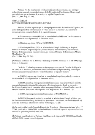Artículo 56.- La paralización o reducción de actividades mineras, que implique
reducción de personal, requerirá dictamen de la Dirección de Fiscalización Minera en el
procedimiento que se instaure de acuerdo a la legislación pertinente.
(Art. 112, Dec. Leg. Nº 109).

TITULO SETIMO
DISTRIBUCION DE INGRESOS DEL ESTADO

       Artículo 57.- Los ingresos que se obtengan por concepto de Derecho de Vigencia, así
como de la penalidad, establecidos en el Título Sexto de la presente Ley, constituyen
recursos propios, y se distribuirán de la siguiente manera:

      a) El cuarenta por ciento (40%) de lo recaudado a los Gobiernos Locales en que se
encuentra localizado el petitorio o la concesión afecta.

       b) El treinta por ciento (30%) al INGEMMET.

        c) El treinta por ciento (30%) al Ministerio de Energía de Minas y al Registro
Público de Minería, en partes iguales, para los fines de mantenimiento y desarrollo del
Sistema de Concesiones y Catastro Minero, así como del Sistema de Información Minera
Metalúrgico. (*)
(Art. 35, Dec. Leg. Nº 708).

(*) Artículo sustituído por el Artículo 4 de la Ley Nº 27341, publicada el 18-08-2000, cuyo
texto es el siguiente:

       "Artículo 57.- Los ingresos que se obtengan por concepto de Derecho de Vigencia,
así como de la penalidad, establecidos en el Título Sexto de la presente Ley, constituyen
recursos directamente recaudados y se distribuirán de la siguiente manera:

      a) El 40% (cuarenta por ciento) de lo recaudado a los gobiernos locales en que se
encuentra localizado el petitorio o la concesión afecta;

        b) El 35% (treinta y cinco por ciento) de lo recaudado para ser distribuido entre las
municipalidades distritales del departamento o los departamentos donde se encuentra
localizado el petitorio o la concesión afecta y cuyas poblaciones estén calificadas como de
extrema pobreza, de acuerdo a lo dispuesto en el Reglamento de la presente Ley;

       c) El 15% (quince por ciento) de lo recaudado al INGEMMET; y

        d) El 10% (diez por ciento) de lo recaudado al Ministerio de Energía y Minas, para
los fines de mantenimiento y desarrollo del Sistema de Concesiones y Catastro Minero, así
como del Sistema de Información Minero-Metalúrgico." (1)(2)

(1) De conformidad con la Segunda Disposición Transitoria y Complementaria de la Ley Nº
27341, publicada el 18-08-2000, la distribución del derecho de vigencia a que se refiere este
artículo se aplicará a partir del año 2001.

(2) Artículo modificado por el Artículo 1 del Decreto de Urgencia Nº 003-2001, publicado
el 13-01-2001, cuyo texto es el siguiente:
 