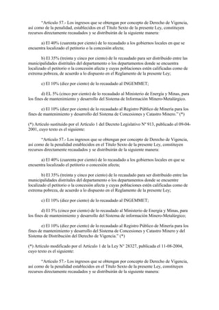 “Artículo 57.- Los ingresos que se obtengan por concepto de Derecho de Vigencia,
así como de la penalidad, establecidos en el Título Sexto de la presente Ley, constituyen
recursos directamente recaudados y se distribuirán de la siguiente manera:

      a) El 40% (cuarenta por ciento) de lo recaudado a los gobiernos locales en que se
encuentra localizado el petitorio o la concesión afecta;

        b) El 35% (treinta y cinco por ciento) de lo recaudado para ser distribuido entre las
municipalidades distritales del departamento o los departamentos donde se encuentra
localizado el petitorio o la concesión afecta y cuyas poblaciones estén calificadas como de
extrema pobreza, de acuerdo a lo dispuesto en el Reglamento de la presente Ley;

       c) El 10% (diez por ciento) de lo recaudado al INGEMMET;

        d) EL 5% (cinco por ciento) de lo recaudado al Ministerio de Energía y Minas, para
los fines de mantenimiento y desarrollo del Sistema de Información Minero-Metalúrgico.

        e) El 10% (diez por ciento) de lo recaudado al Registro Público de Minería para los
fines de mantenimiento y desarrollo del Sistema de Concesiones y Catastro Minero.” (*)

(*) Artículo sustituido por el Artículo 1 del Decreto Legislativo Nº 913, publicado el 09-04-
2001, cuyo texto es el siguiente:

       “Artículo 57.- Los ingresos que se obtengan por concepto de Derecho de Vigencia,
así como de la penalidad establecidos en el Título Sexto de la presente Ley, constituyen
recursos directamente recaudados y se distribuirán de la siguiente manera:

      a) El 40% (cuarenta por ciento) de lo recaudado a los gobiernos locales en que se
encuentra localizado el petitorio o concesión afecta;

        b) El 35% (treinta y cinco por ciento) de lo recaudado para ser distribuido entre las
municipalidades distritales del departamento o los departamentos donde se encuentre
localizado el petitorio o la concesión afecta y cuyas poblaciones estén calificadas como de
extrema pobreza, de acuerdo a lo dispuesto en el Reglamento de la presente Ley;

       c) El 10% (diez por ciento) de lo recaudado al INGEMMET;

        d) El 5% (cinco por ciento) de lo recaudado al Ministerio de Energía y Minas, para
los fines de mantenimiento y desarrollo del Sistema de información Minero-Metalúrgico;

        e) El 10% (diez por ciento) de lo recaudado al Registro Público de Minería para los
fines de mantenimiento y desarrollo del Sistema de Concesiones y Catastro Minero y del
Sistema de Distribución del Derecho de Vigencia.” (*)

(*) Artículo modificado por el Artículo 1 de la Ley N° 28327, publicada el 11-08-2004,
cuyo texto es el siguiente:

       “Artículo 57.- Los ingresos que se obtengan por concepto de Derecho de Vigencia,
así como de la penalidad establecidos en el Título Sexto de la presente Ley, constituyen
recursos directamente recaudados y se distribuirán de la siguiente manera:
 