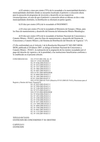 a) El setenta y cinco por ciento (75%) de lo recaudado a la municipalidad distrital o
municipalidades distritales donde se encuentra localizado el petitorio o concesión afecta
para la ejecución de programas de inversión y desarrollo en sus respectivas
circunscripciones; en caso de que el petitorio o concesión afecta se ubicare en dos o más
municipalidades distritales, la distribución se efectuará en partes iguales.

        b) El diez por ciento (10%) de lo recaudado al INGEMMET.

        c) El cinco por ciento (5%) de lo recaudado al Ministerio de Energía y Minas, para
los fines de mantenimiento y desarrollo del Sistema de Información Minero-Metalúrgico.

       d) El diez por ciento (10%) de lo recaudado al Instituto Nacional de Concesiones y
Catastro Minero - INACC, para los fines de mantenimiento y desarrollo del Sistema de
Concesiones y Catastro Minero y del Sistema de Distribución del Derecho de Vigencia.” (*)

(*) De conformidad con el Artículo 1 de la Resolución Directoral N° 042-2007-MEM-
DGM, publicada el 20 febrero 2007, se delega al Instituto Nacional de Concesiones y
Catastro Minero - INACC, la realización de la asignación de los montos recaudados por el
pago del derecho de vigencia y de la penalidad, a las instituciones beneficiarias conforme a
lo establecido en el presente artículo.

CONCORDANCIAS:            D.S. Nº 015-2001-EM, Art. 33
                          R.D. N° 119-02-EM-DGM
                          R.J. N° 0186-2004-INACC-J
                          R.J. N° 2672-2004-INACC-J
                          R.J. N° 3527-2004-INACC-J
                          R.J. N° 3803-2004-INACC-J
                          R.J. N° 0451-2005-INACC-J
                          R.D. N° 051-2005-MEM-DGM
                          R.J. N° 0844-2005-INACC-J
                          R.J. N° 1403-2005-INACC-J
                          R.J.N° 2264-2005-INACC-J
                          R.D. Nª 033-2005-EF-76.01 (Directiva Nª 013-2005-EF-76.01), Precisiones para el
Registro y Destino del Gasto, Numeral IV
                          R.J. Nº 2652-2005-INACC-J
                          R.J. Nº 3994-2005-INACC-J
                          R.J. N° 5106-2005-INACC-J
                          R.J. Nº 5375-2005-INACC-J
                          R.D. Nº 019-2006-MEM-DGM
                          R.J. N° 0164-2006-INACC-J
                          R.J. N° 1853-2006-INACC-J
                          R.J. N° 2349-2006-INACC-J
                          R.J. N° 2350-2006-INACC-J
                          R.J. N° 3671-2006-INACC-J
                          R. J. N° 3999-2006-INACC-J
                          R.J. N° 4094-2006-INACC-J
                          R.J. N° 5388-2006-INACC-J
                          R.J. N° 0641-2007-INACC-J
                          R.J. N° 1132-2007-INACC-J
                          R.J. Nº 1436-2007-INACC-J

TITULO OCTAVO
EXTINCION DE CONCESIONES Y SU DESTINO

CAPITULO I
EXTINCION
 
